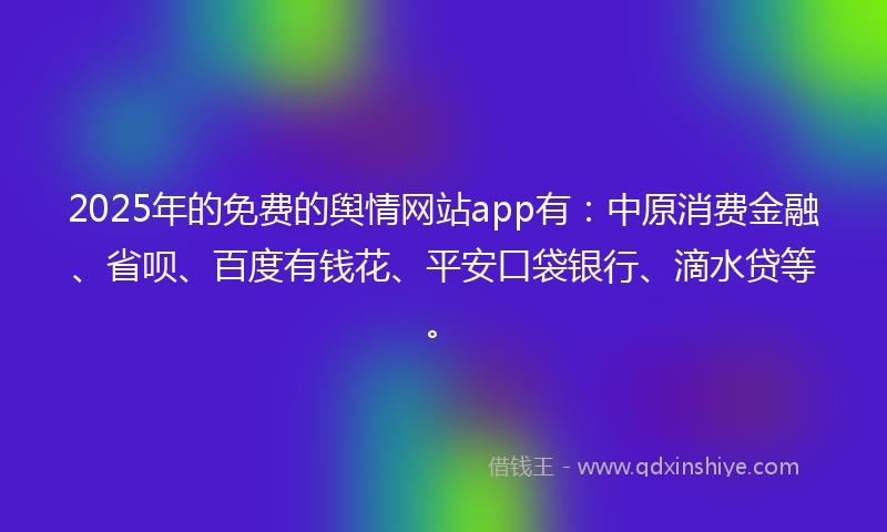 2025年的免费的舆情网站app有：中原消费金融、省呗、百度有钱花、平安口袋银行、滴水贷等。