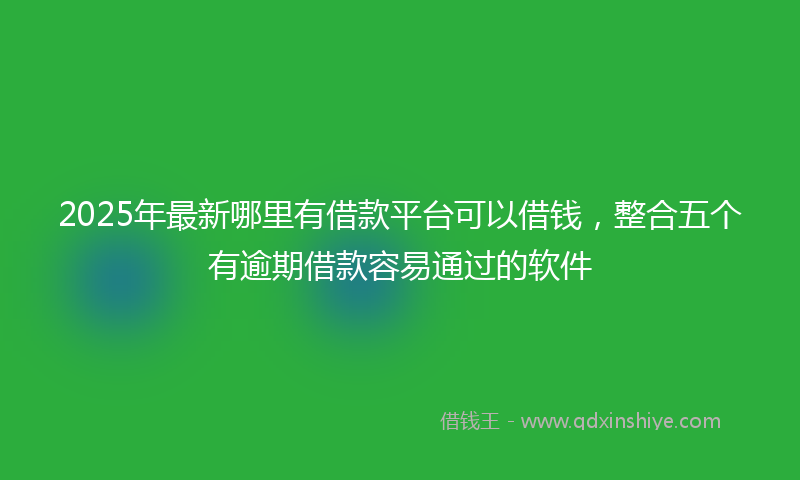 2025年最新哪里有借款平台可以借钱，整合五个有逾期借款容易通过的软件