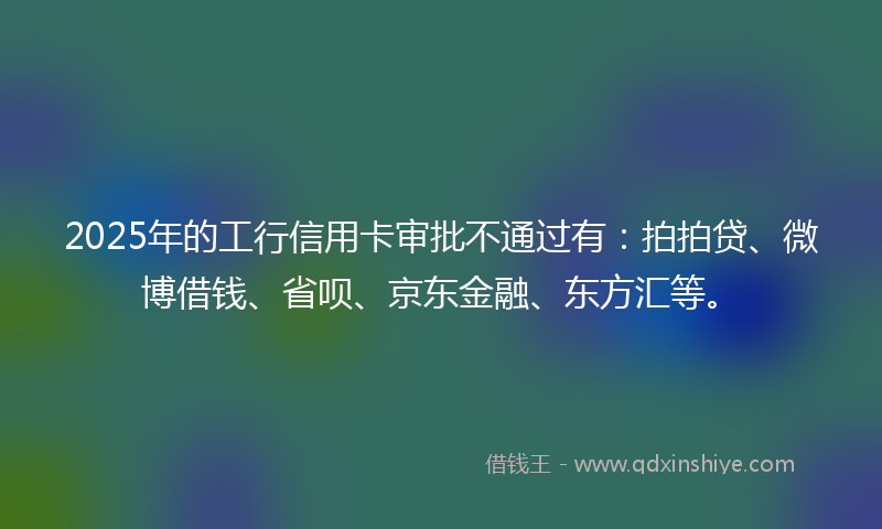 2025年的工行信用卡审批不通过有：拍拍贷、微博借钱、省呗、京东金融、东方汇等。