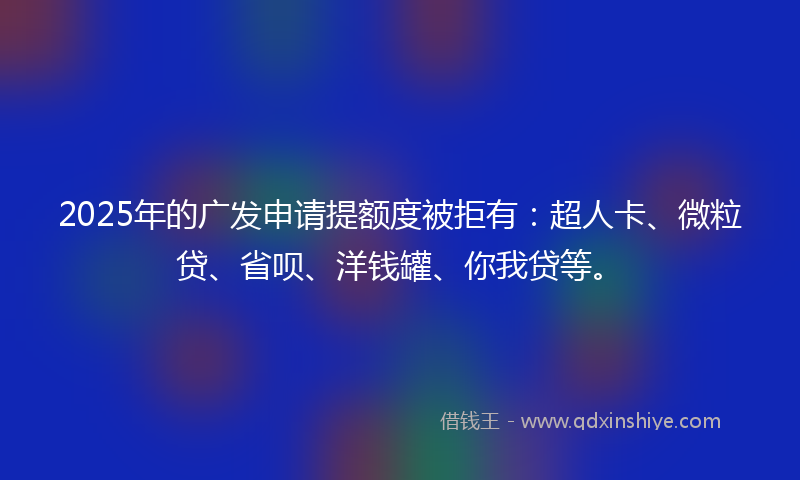 2025年的广发申请提额度被拒有：超人卡、微粒贷、省呗、洋钱罐、你我贷等。