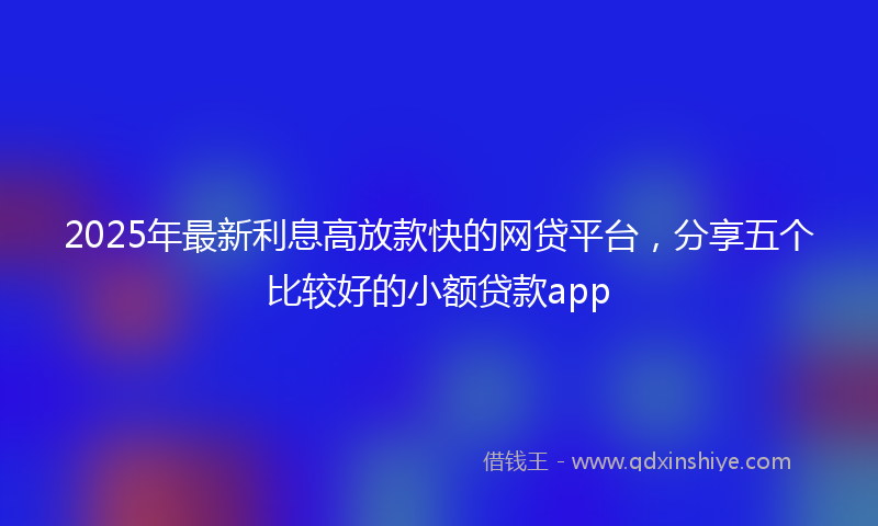 2025年最新利息高放款快的网贷平台，分享五个比较好的小额贷款app