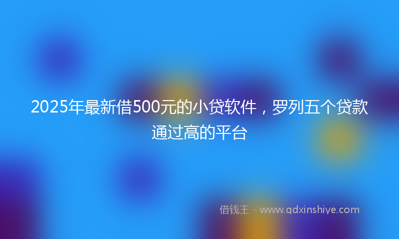 2025年最新借500元的小贷软件，罗列五个贷款通过高的平台