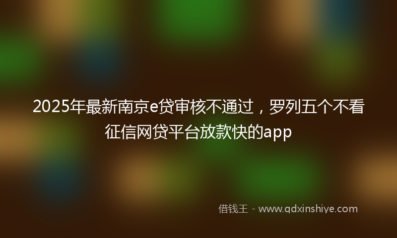 2025年最新南京e贷审核不通过，罗列五个不看征信网贷平台放款快的app