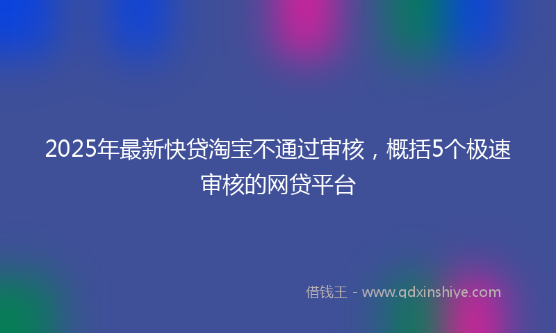 2025年最新快贷淘宝不通过审核，概括5个极速审核的网贷平台