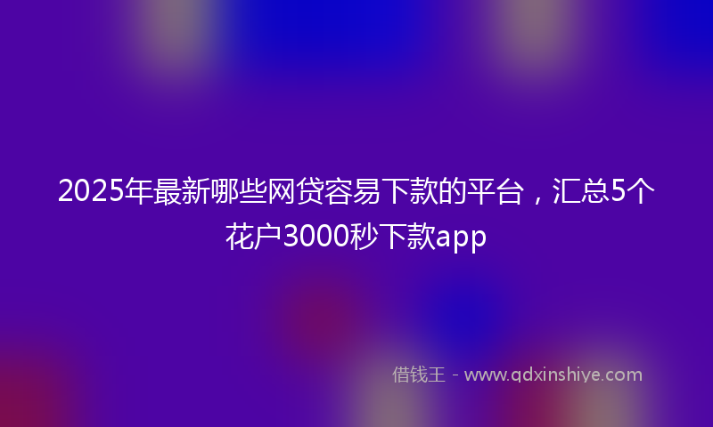 2025年最新哪些网贷容易下款的平台，汇总5个花户3000秒下款app