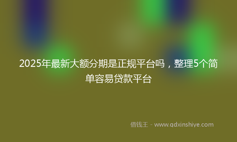 2025年最新大额分期是正规平台吗，整理5个简单容易贷款平台