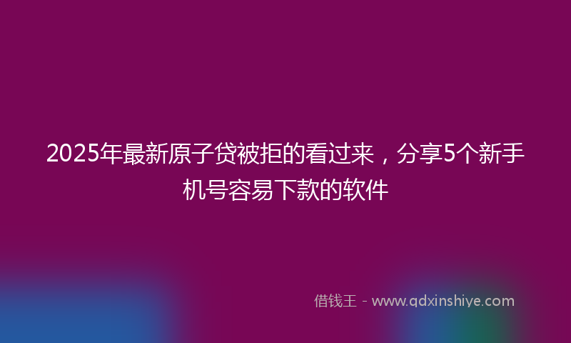 2025年最新原子贷被拒的看过来，分享5个新手机号容易下款的软件