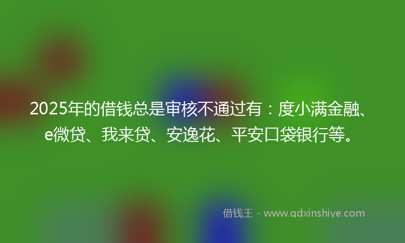 2025年的借钱总是审核不通过有：度小满金融、e微贷、我来贷、安逸花、平安口袋银行等。
