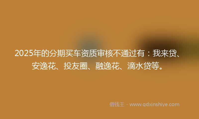 2025年的分期买车资质审核不通过有：我来贷、安逸花、投友圈、融逸花、滴水贷等。