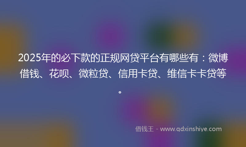 2025年的必下款的正规网贷平台有哪些有：微博借钱、花呗、微粒贷、信用卡贷、维信卡卡贷等。