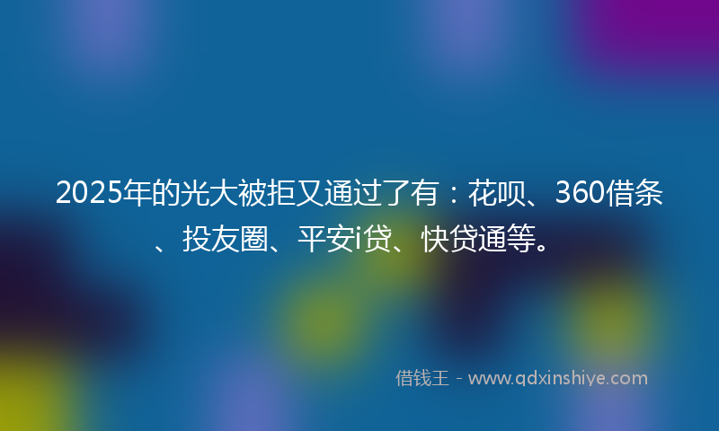 2025年的光大被拒又通过了有：花呗、360借条、投友圈、平安i贷、快贷通等。
