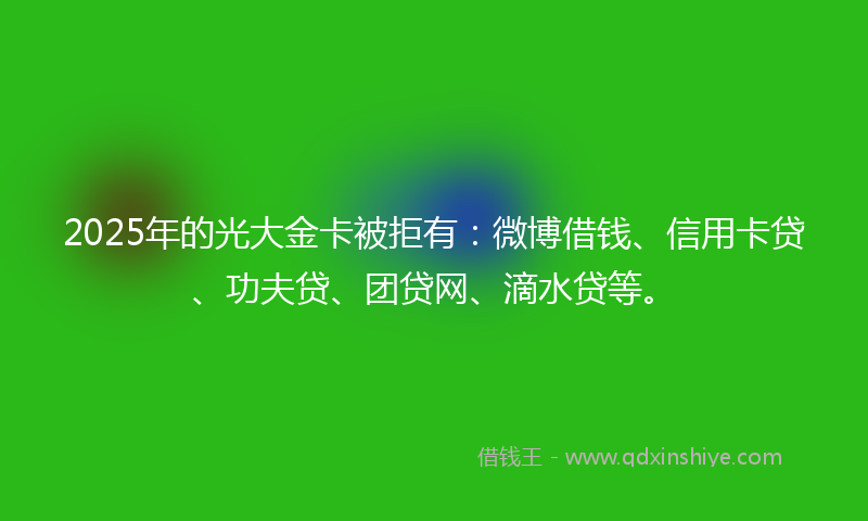 2025年的光大金卡被拒有：微博借钱、信用卡贷、功夫贷、团贷网、滴水贷等。