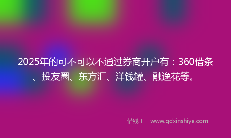 2025年的可不可以不通过券商开户有：360借条、投友圈、东方汇、洋钱罐、融逸花等。