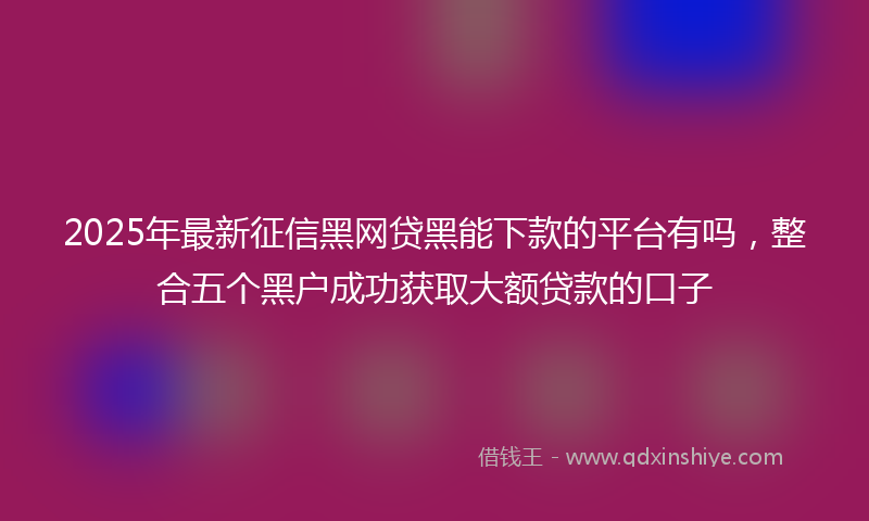 2025年最新征信黑网贷黑能下款的平台有吗，整合五个黑户成功获取大额贷款的口子