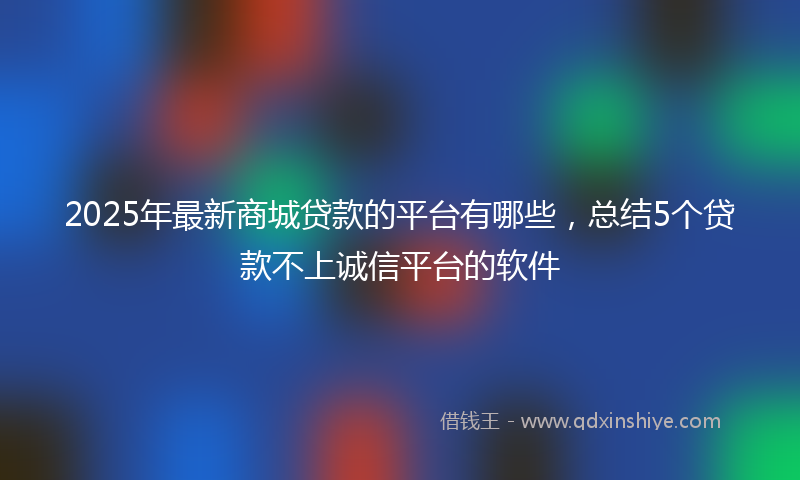 2025年最新商城贷款的平台有哪些，总结5个贷款不上诚信平台的软件
