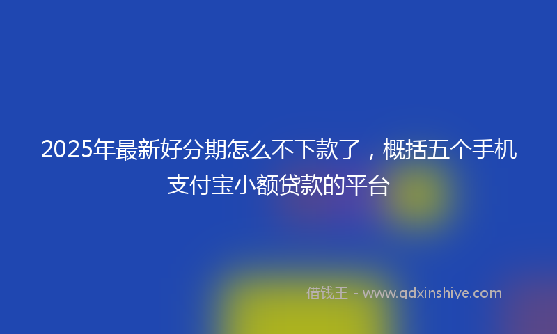 2025年最新好分期怎么不下款了，概括五个手机支付宝小额贷款的平台