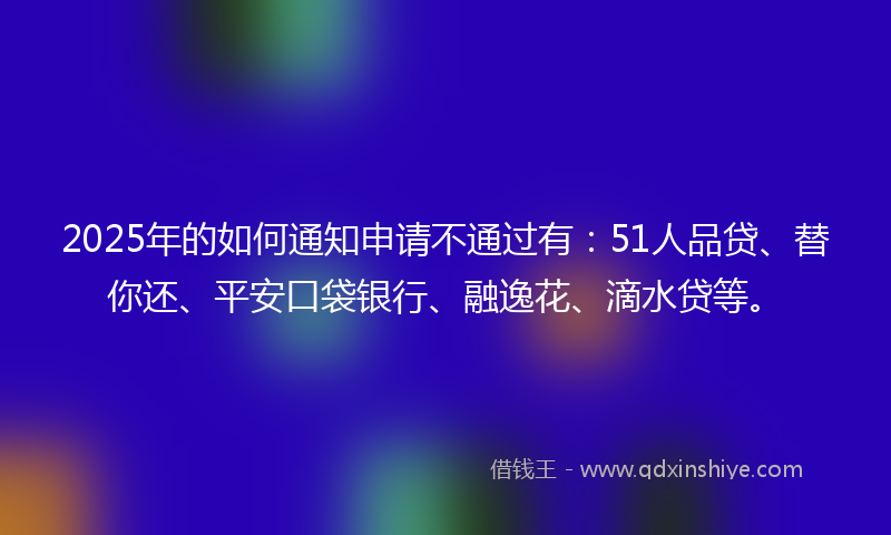 2025年的如何通知申请不通过有：51人品贷、替你还、平安口袋银行、融逸花、滴水贷等。