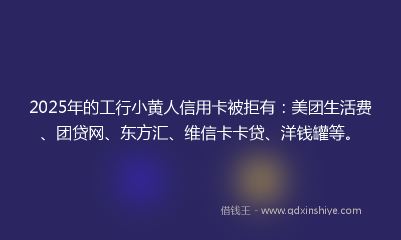 2025年的工行小黄人信用卡被拒有：美团生活费、团贷网、东方汇、维信卡卡贷、洋钱罐等。