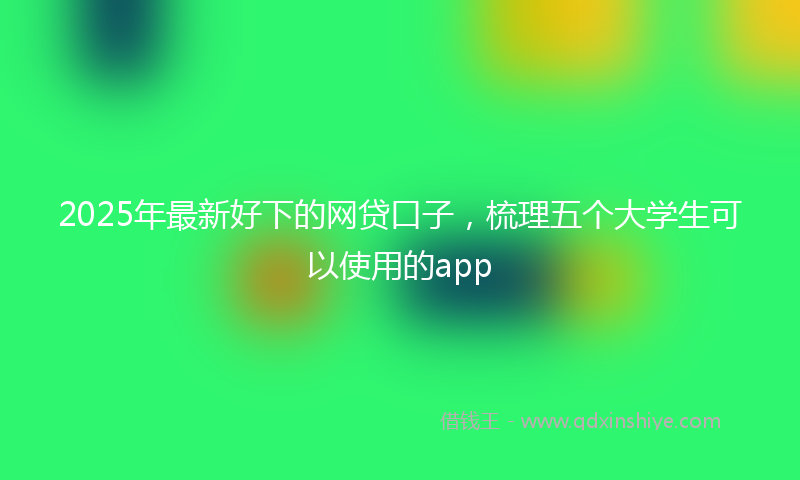 2025年最新好下的网贷口子，梳理五个大学生可以使用的app