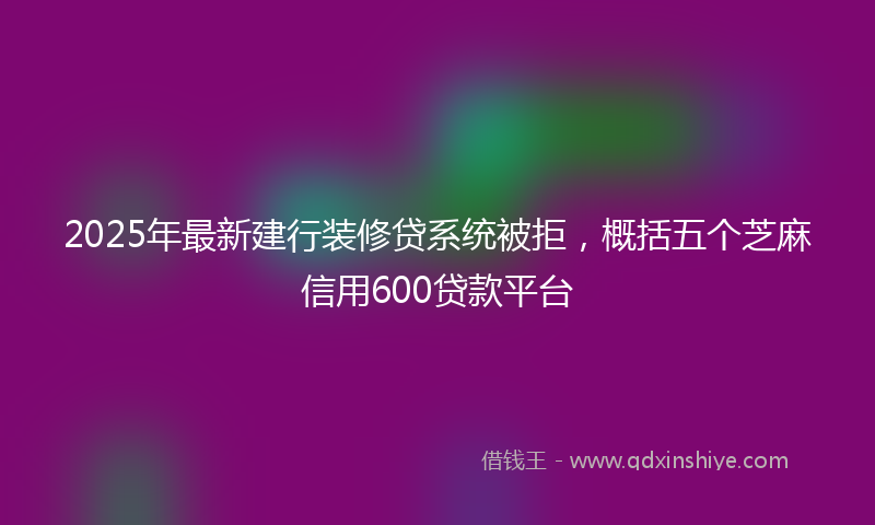 2025年最新建行装修贷系统被拒，概括五个芝麻信用600贷款平台