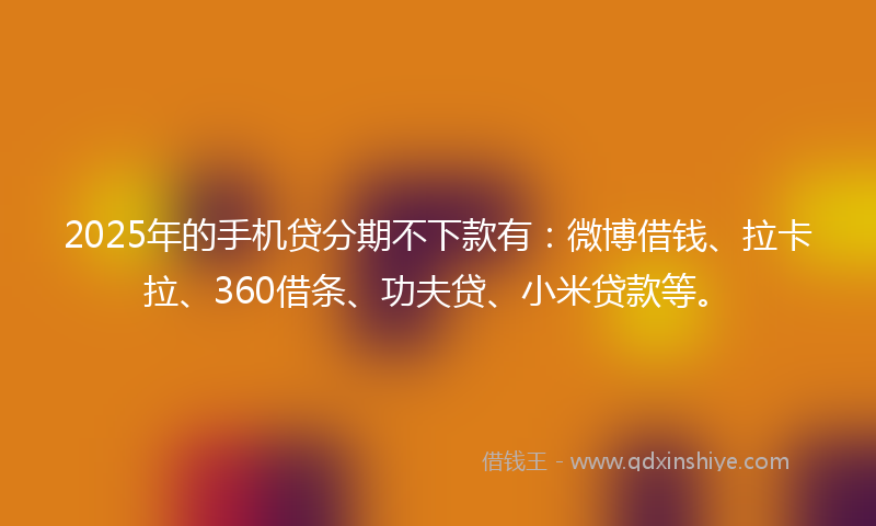 2025年的手机贷分期不下款有：微博借钱、拉卡拉、360借条、功夫贷、小米贷款等。