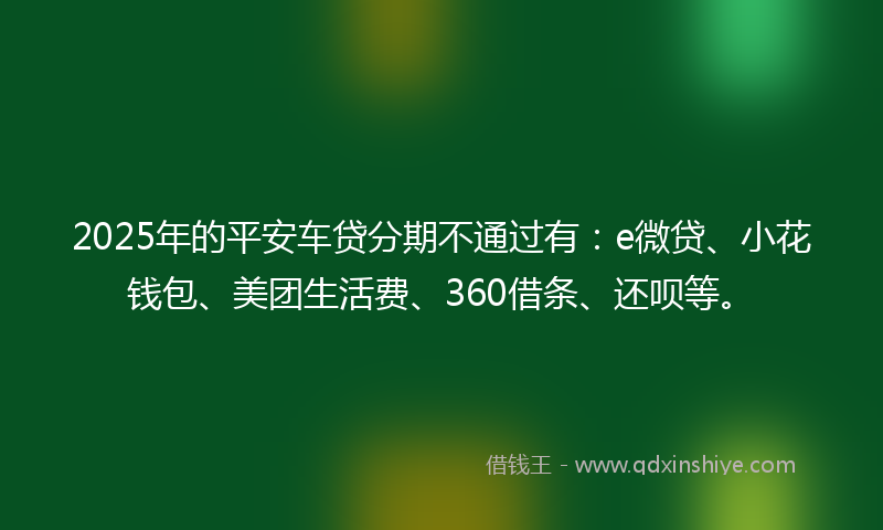 2025年的平安车贷分期不通过有：e微贷、小花钱包、美团生活费、360借条、还呗等。