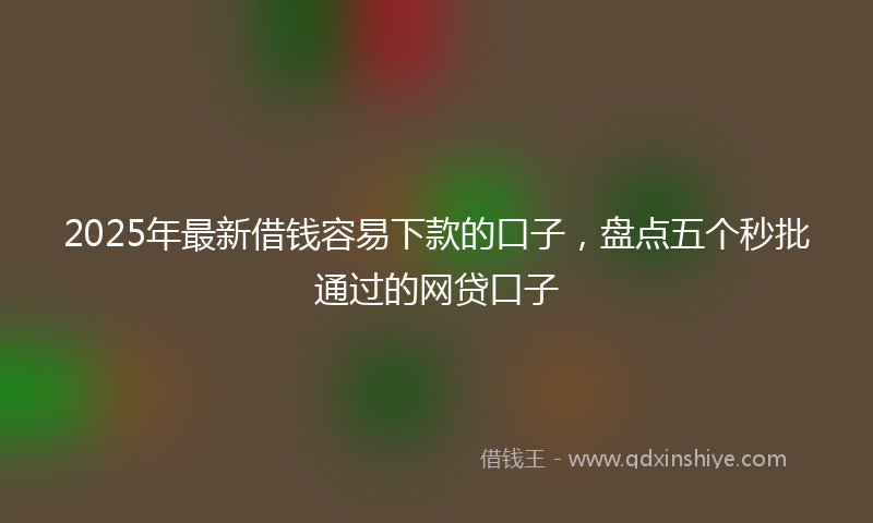 2025年最新借钱容易下款的口子，盘点五个秒批通过的网贷口子