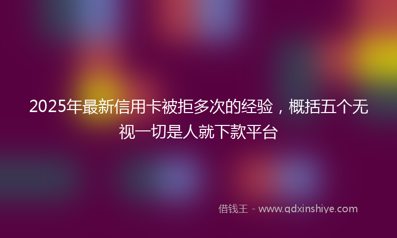 2025年最新信用卡被拒多次的经验，概括五个无视一切是人就下款平台