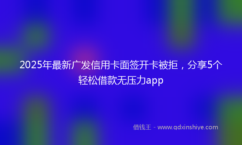 2025年最新广发信用卡面签开卡被拒，分享5个轻松借款无压力app