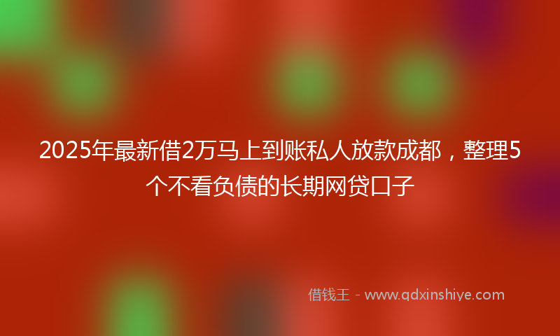 2025年最新借2万马上到账私人放款成都，整理5个不看负债的长期网贷口子