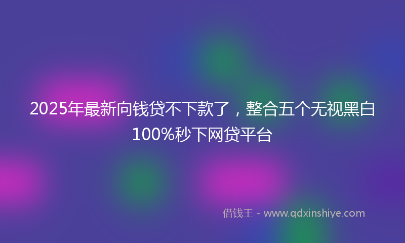 2025年最新向钱贷不下款了，整合五个无视黑白100%秒下网贷平台
