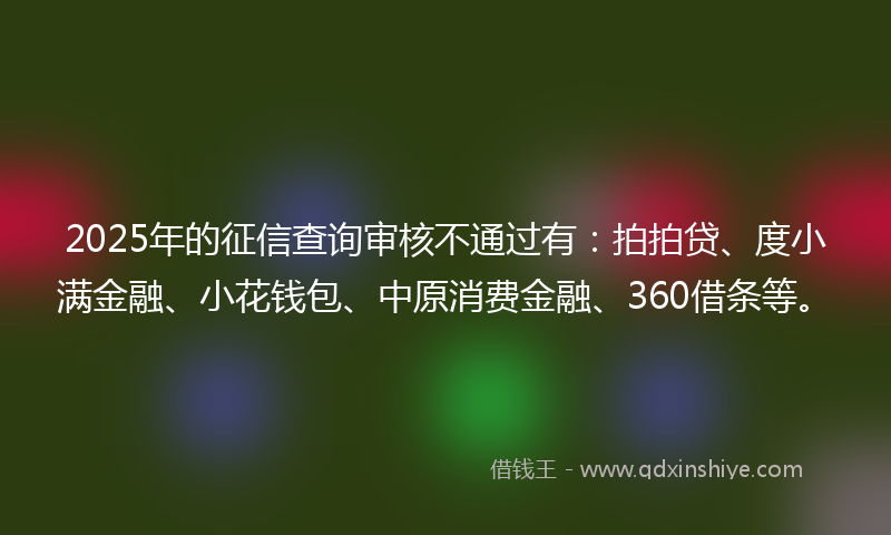 2025年的征信查询审核不通过有：拍拍贷、度小满金融、小花钱包、中原消费金融、360借条等。