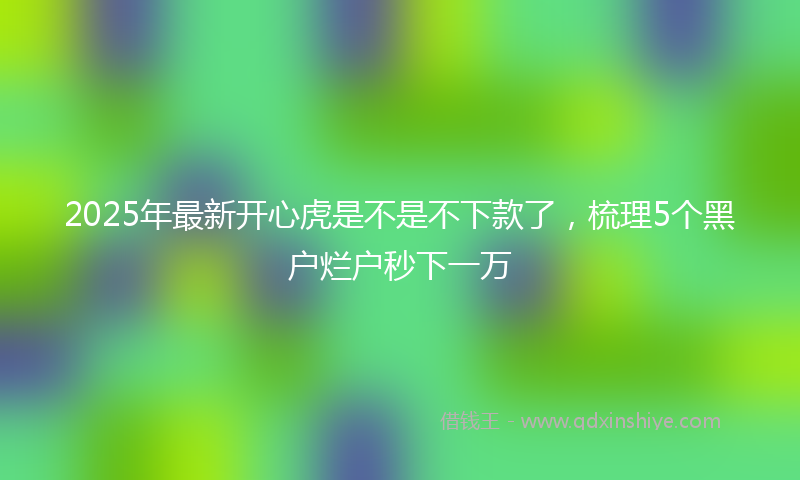 2025年最新开心虎是不是不下款了，梳理5个黑户烂户秒下一万