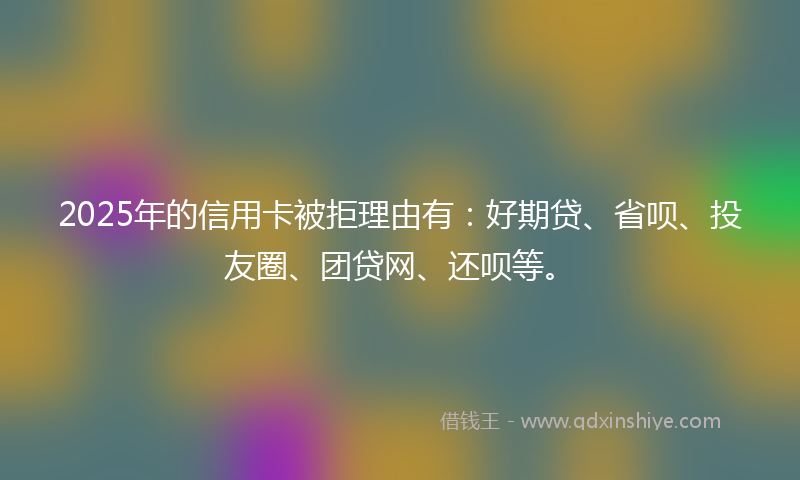 2025年的信用卡被拒理由有：好期贷、省呗、投友圈、团贷网、还呗等。
