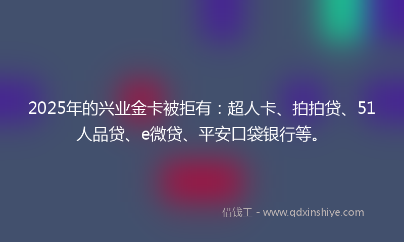 2025年的兴业金卡被拒有：超人卡、拍拍贷、51人品贷、e微贷、平安口袋银行等。