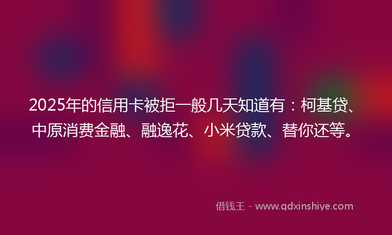 2025年的信用卡被拒一般几天知道有：柯基贷、中原消费金融、融逸花、小米贷款、替你还等。