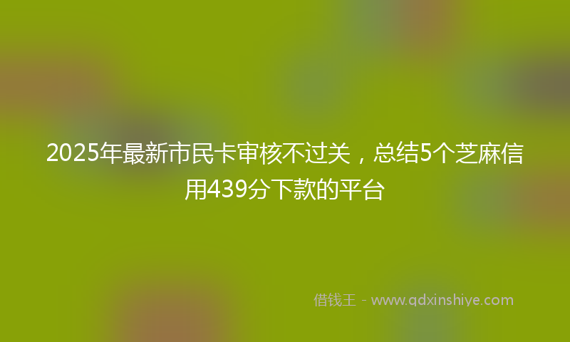 2025年最新市民卡审核不过关，总结5个芝麻信用439分下款的平台