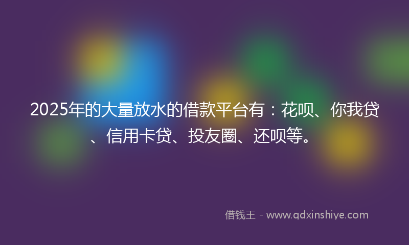 2025年的大量放水的借款平台有：花呗、你我贷、信用卡贷、投友圈、还呗等。