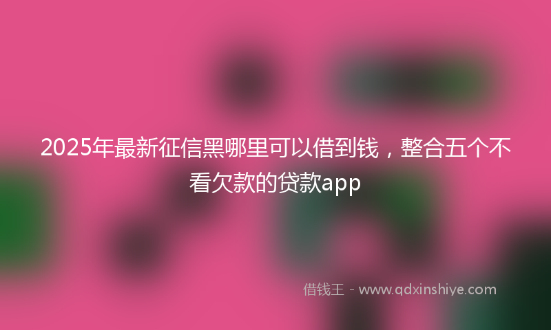 2025年最新征信黑哪里可以借到钱，整合五个不看欠款的贷款app