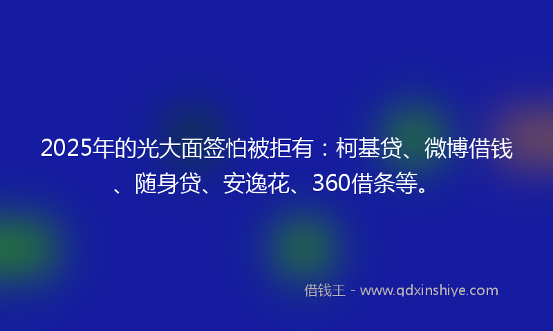 2025年的光大面签怕被拒有：柯基贷、微博借钱、随身贷、安逸花、360借条等。