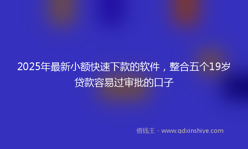 2025年最新小额快速下款的软件，整合五个19岁贷款容易过审批的口子