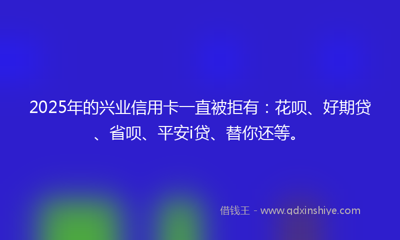2025年的兴业信用卡一直被拒有：花呗、好期贷、省呗、平安i贷、替你还等。