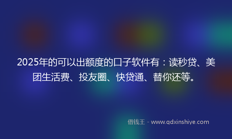 2025年的可以出额度的口子软件有：读秒贷、美团生活费、投友圈、快贷通、替你还等。
