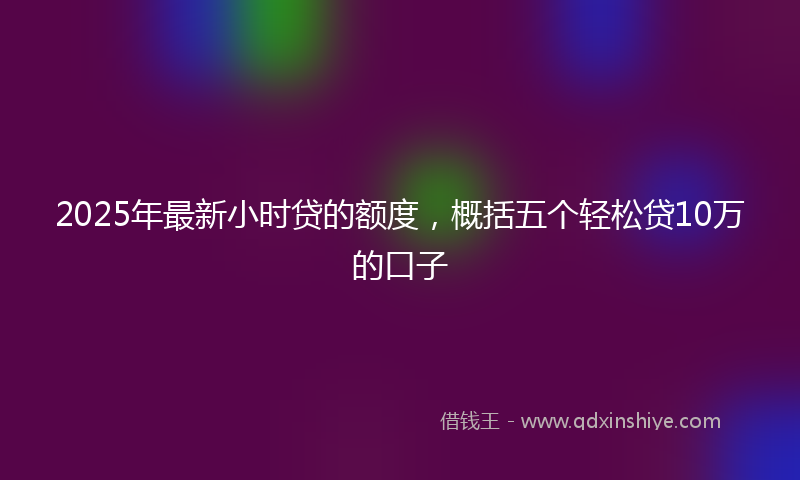 2025年最新小时贷的额度，概括五个轻松贷10万的口子