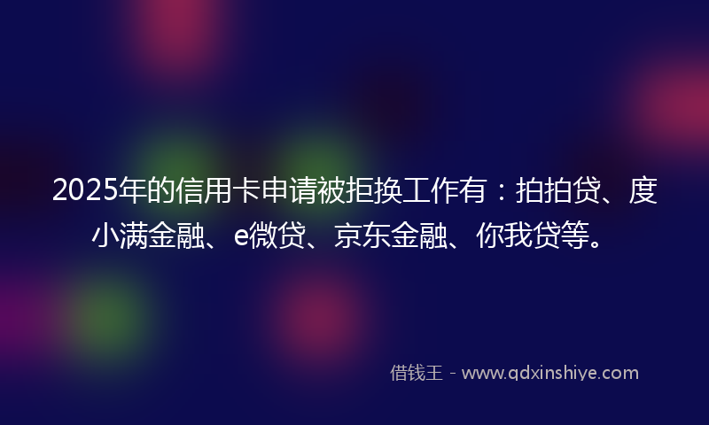 2025年的信用卡申请被拒换工作有：拍拍贷、度小满金融、e微贷、京东金融、你我贷等。