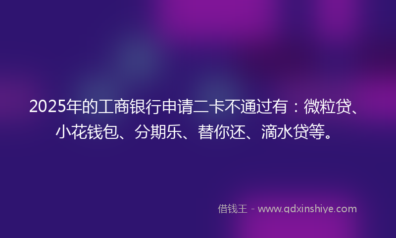 2025年的工商银行申请二卡不通过有：微粒贷、小花钱包、分期乐、替你还、滴水贷等。