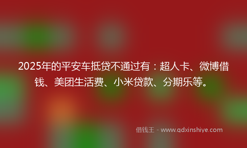 2025年的平安车抵贷不通过有：超人卡、微博借钱、美团生活费、小米贷款、分期乐等。