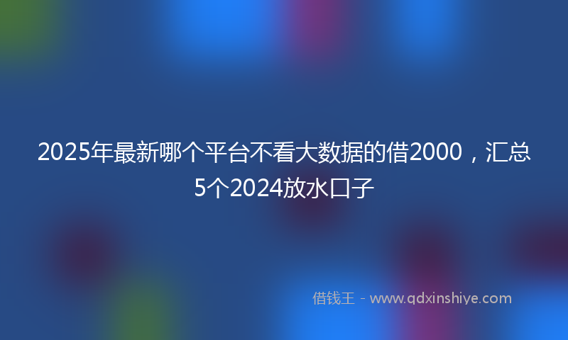 2025年最新哪个平台不看大数据的借2000，汇总5个2024放水口子
