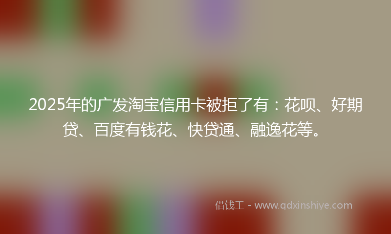 2025年的广发淘宝信用卡被拒了有：花呗、好期贷、百度有钱花、快贷通、融逸花等。