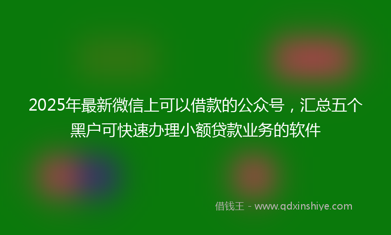 2025年最新微信上可以借款的公众号，汇总五个黑户可快速办理小额贷款业务的软件